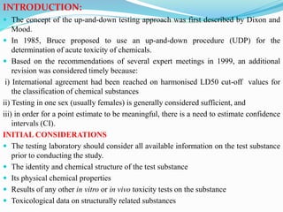 INTRODUCTION:
 The concept of the up-and-down testing approach was first described by Dixon and
Mood.
 In 1985, Bruce proposed to use an up-and-down procedure (UDP) for the
determination of acute toxicity of chemicals.
 Based on the recommendations of several expert meetings in 1999, an additional
revision was considered timely because:
i) International agreement had been reached on harmonised LD50 cut-off values for
the classification of chemical substances
ii) Testing in one sex (usually females) is generally considered sufficient, and
iii) in order for a point estimate to be meaningful, there is a need to estimate confidence
intervals (CI).
INITIAL CONSIDERATIONS
 The testing laboratory should consider all available information on the test substance
prior to conducting the study.
 The identity and chemical structure of the test substance
 Its physical chemical properties
 Results of any other in vitro or in vivo toxicity tests on the substance
 Toxicological data on structurally related substances
 