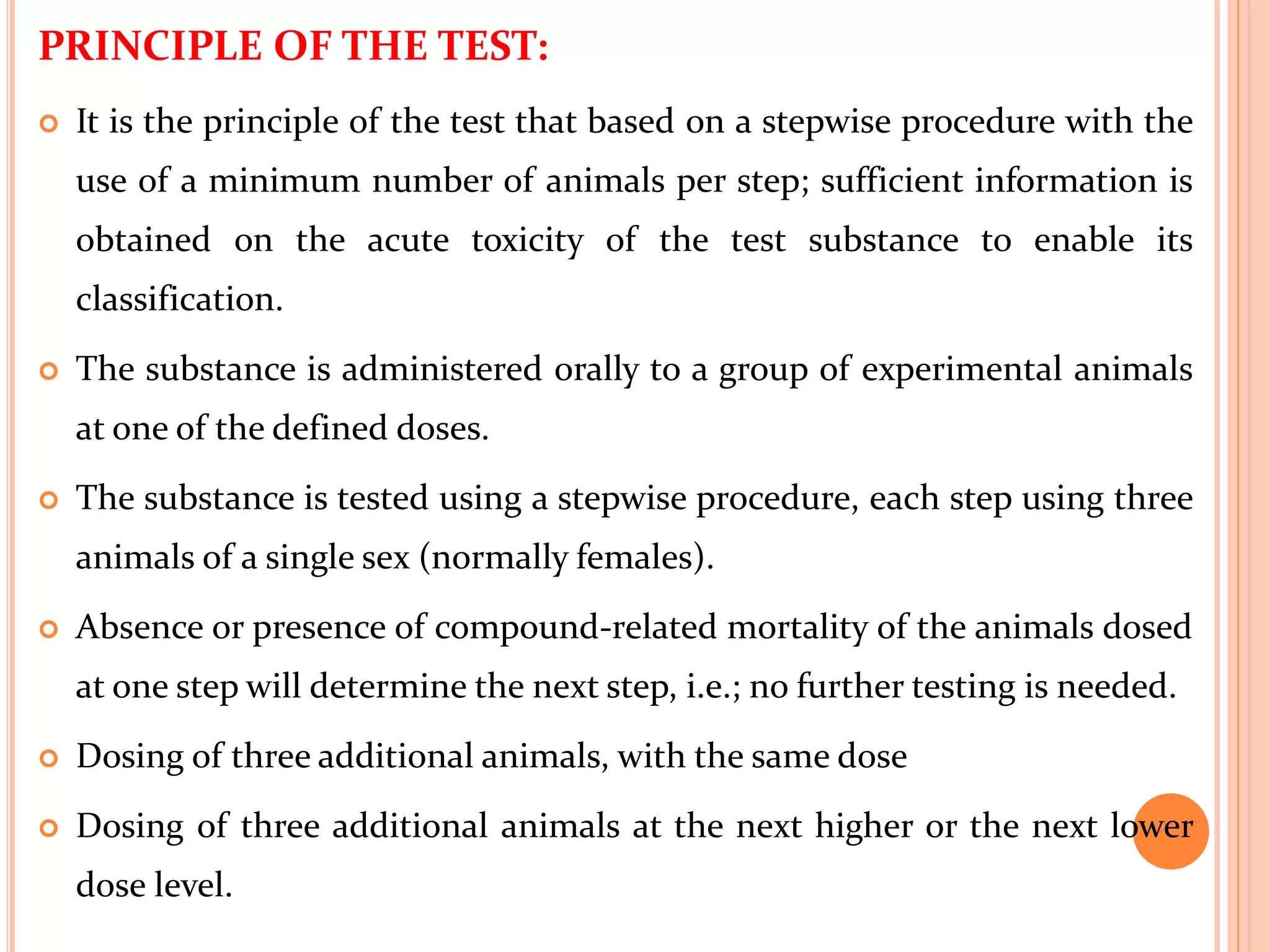 PRINCIPLE OF THE TEST:
 It is the principle of the test that based on a stepwise procedure with the
use of a minimum number of animals per step; sufficient information is
obtained on the acute toxicity of the test substance to enable its
classification.
 The substance is administered orally to a group of experimental animals
at one of the defined doses.
 The substance is tested using a stepwise procedure, each step using three
animals of a single sex (normally females).
 Absence or presence of compound-related mortality of the animals dosed
at one step will determine the next step, i.e.; no further testing is needed.
 Dosing of three additional animals, with the same dose
 Dosing of three additional animals at the next higher or the next lower
dose level.
 