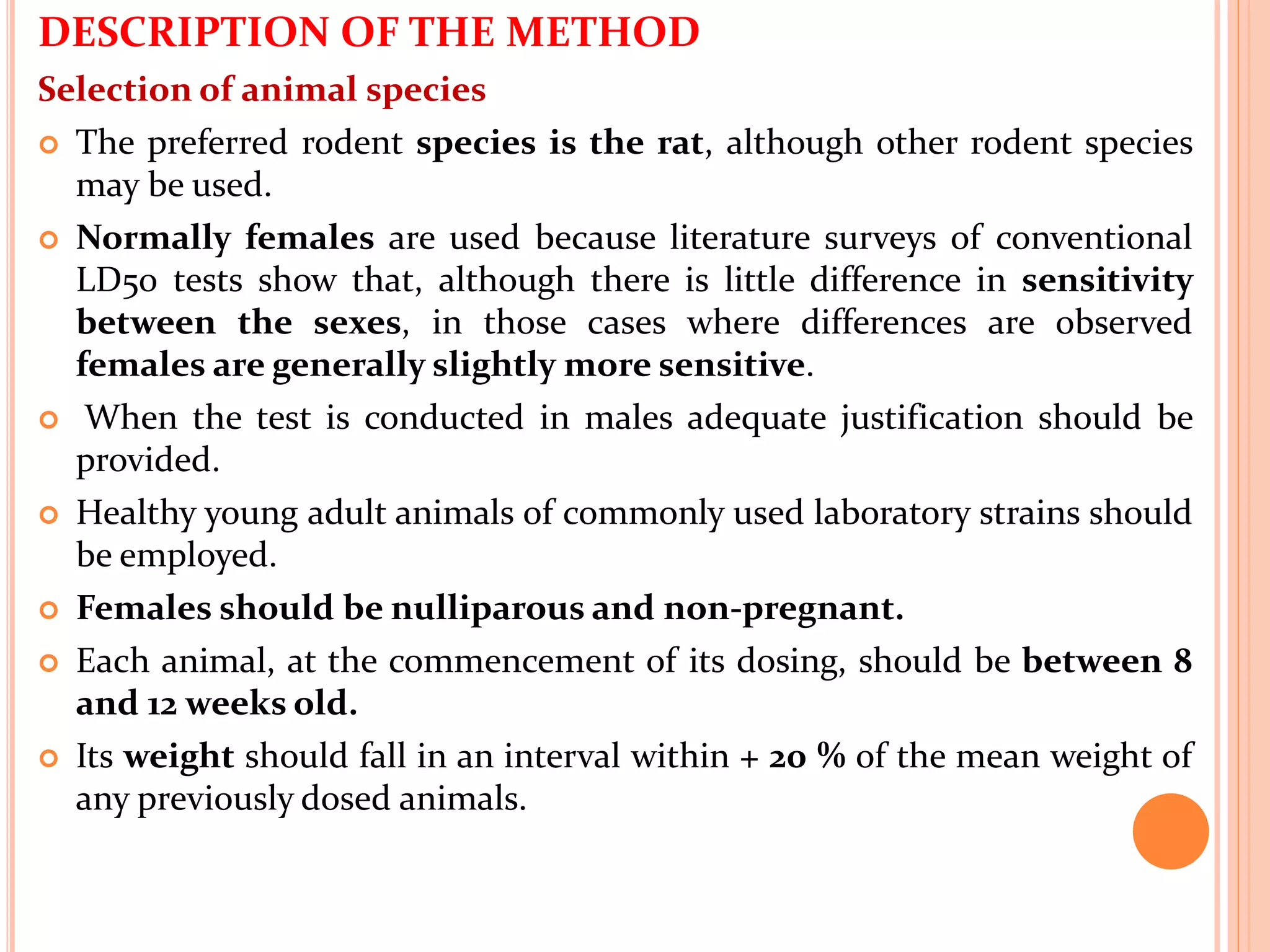 DESCRIPTION OF THE METHOD
Selection of animal species
 The preferred rodent species is the rat, although other rodent species
may be used.
 Normally females are used because literature surveys of conventional
LD50 tests show that, although there is little difference in sensitivity
between the sexes, in those cases where differences are observed
females are generally slightly more sensitive.
 When the test is conducted in males adequate justification should be
provided.
 Healthy young adult animals of commonly used laboratory strains should
be employed.
 Females should be nulliparous and non-pregnant.
 Each animal, at the commencement of its dosing, should be between 8
and 12 weeks old.
 Its weight should fall in an interval within + 20 % of the mean weight of
any previously dosed animals.
 