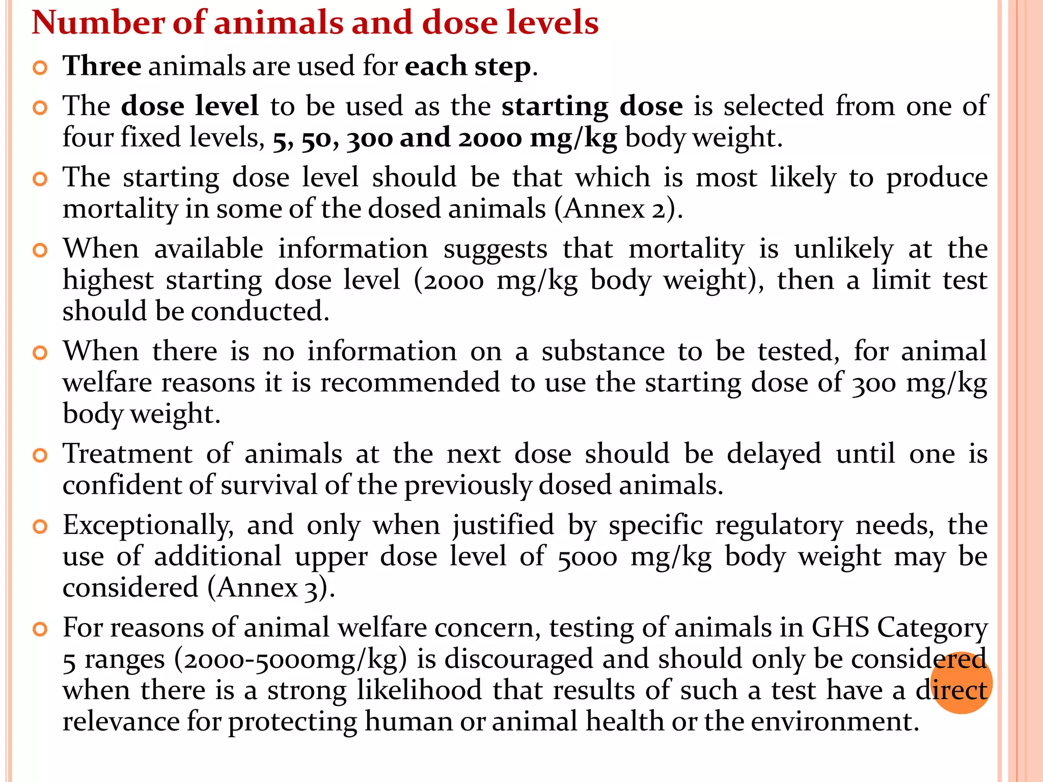 Number of animals and dose levels
 Three animals are used for each step.
 The dose level to be used as the starting dose is selected from one of
four fixed levels, 5, 50, 300 and 2000 mg/kg body weight.
 The starting dose level should be that which is most likely to produce
mortality in some of the dosed animals (Annex 2).
 When available information suggests that mortality is unlikely at the
highest starting dose level (2000 mg/kg body weight), then a limit test
should be conducted.
 When there is no information on a substance to be tested, for animal
welfare reasons it is recommended to use the starting dose of 300 mg/kg
body weight.
 Treatment of animals at the next dose should be delayed until one is
confident of survival of the previously dosed animals.
 Exceptionally, and only when justified by specific regulatory needs, the
use of additional upper dose level of 5000 mg/kg body weight may be
considered (Annex 3).
 For reasons of animal welfare concern, testing of animals in GHS Category
5 ranges (2000-5000mg/kg) is discouraged and should only be considered
when there is a strong likelihood that results of such a test have a direct
relevance for protecting human or animal health or the environment.
 