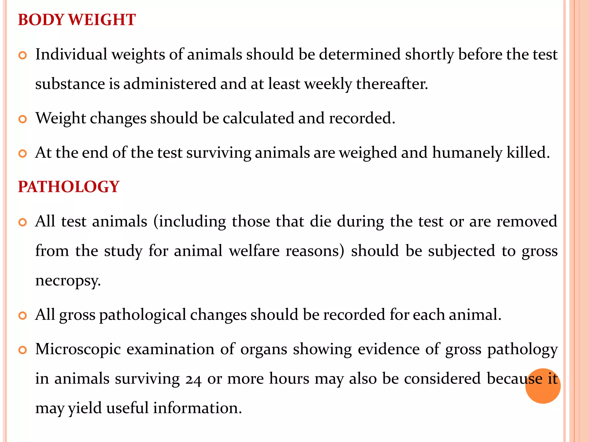 BODY WEIGHT
 Individual weights of animals should be determined shortly before the test
substance is administered and at least weekly thereafter.
 Weight changes should be calculated and recorded.
 At the end of the test surviving animals are weighed and humanely killed.
PATHOLOGY
 All test animals (including those that die during the test or are removed
from the study for animal welfare reasons) should be subjected to gross
necropsy.
 All gross pathological changes should be recorded for each animal.
 Microscopic examination of organs showing evidence of gross pathology
in animals surviving 24 or more hours may also be considered because it
may yield useful information.
 