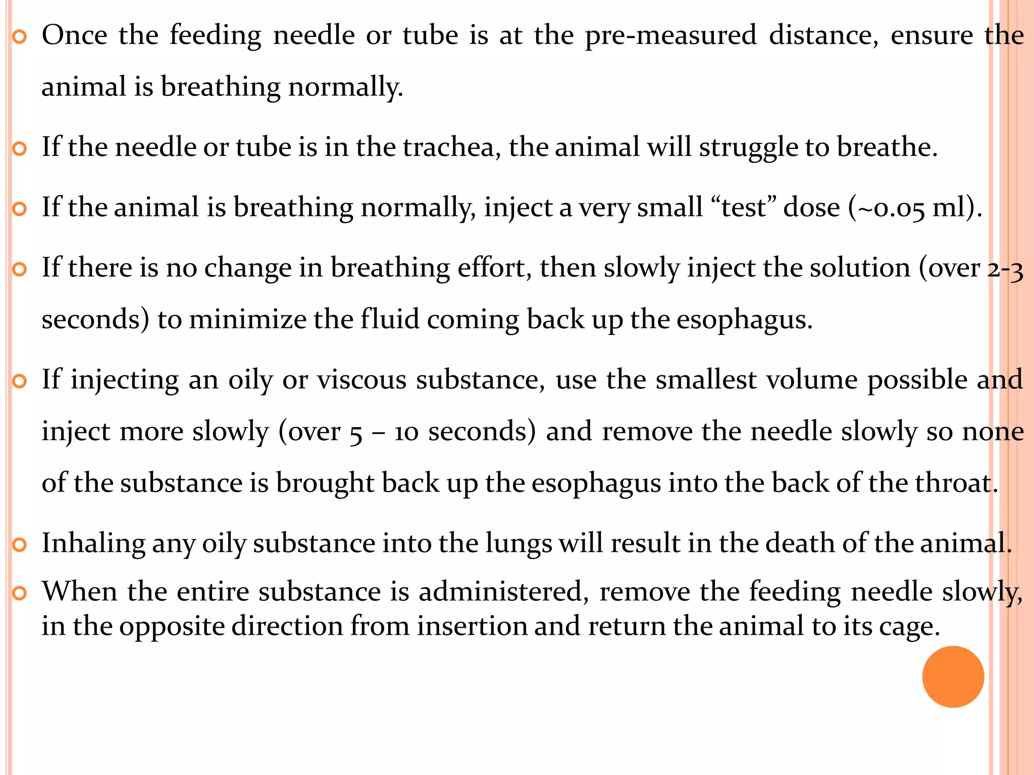  Once the feeding needle or tube is at the pre‐measured distance, ensure the
animal is breathing normally.
 If the needle or tube is in the trachea, the animal will struggle to breathe.
 If the animal is breathing normally, inject a very small “test” dose (~0.05 ml).
 If there is no change in breathing effort, then slowly inject the solution (over 2‐3
seconds) to minimize the fluid coming back up the esophagus.
 If injecting an oily or viscous substance, use the smallest volume possible and
inject more slowly (over 5 – 10 seconds) and remove the needle slowly so none
of the substance is brought back up the esophagus into the back of the throat.
 Inhaling any oily substance into the lungs will result in the death of the animal.
 When the entire substance is administered, remove the feeding needle slowly,
in the opposite direction from insertion and return the animal to its cage.
 