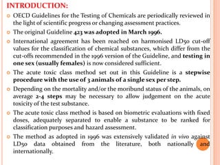 INTRODUCTION:
 OECD Guidelines for the Testing of Chemicals are periodically reviewed in
the light of scientific progress or changing assessment practices.
 The original Guideline 423 was adopted in March 1996.
 International agreement has been reached on harmonised LD50 cut-off
values for the classification of chemical substances, which differ from the
cut-offs recommended in the 1996 version of the Guideline, and testing in
one sex (usually females) is now considered sufficient.
 The acute toxic class method set out in this Guideline is a stepwise
procedure with the use of 3 animals of a single sex per step.
 Depending on the mortality and/or the moribund status of the animals, on
average 2-4 steps may be necessary to allow judgement on the acute
toxicity of the test substance.
 The acute toxic class method is based on biometric evaluations with fixed
doses, adequately separated to enable a substance to be ranked for
classification purposes and hazard assessment.
 The method as adopted in 1996 was extensively validated in vivo against
LD50 data obtained from the literature, both nationally and
internationally.
 