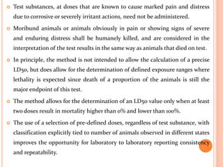  Test substances, at doses that are known to cause marked pain and distress
due to corrosive or severely irritant actions, need not be administered.
 Moribund animals or animals obviously in pain or showing signs of severe
and enduring distress shall be humanely killed, and are considered in the
interpretation of the test results in the same way as animals that died on test.
 In principle, the method is not intended to allow the calculation of a precise
LD50, but does allow for the determination of defined exposure ranges where
lethality is expected since death of a proportion of the animals is still the
major endpoint of this test.
 The method allows for the determination of an LD50 value only when at least
two doses result in mortality higher than 0% and lower than 100%.
 The use of a selection of pre-defined doses, regardless of test substance, with
classification explicitly tied to number of animals observed in different states
improves the opportunity for laboratory to laboratory reporting consistency
and repeatability.
 