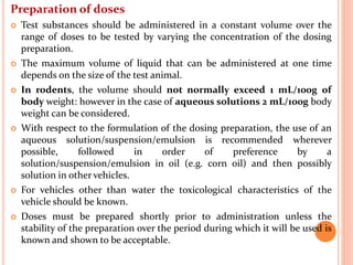 Preparation of doses
 Test substances should be administered in a constant volume over the
range of doses to be tested by varying the concentration of the dosing
preparation.
 The maximum volume of liquid that can be administered at one time
depends on the size of the test animal.
 In rodents, the volume should not normally exceed 1 mL/100g of
body weight: however in the case of aqueous solutions 2 mL/100g body
weight can be considered.
 With respect to the formulation of the dosing preparation, the use of an
aqueous solution/suspension/emulsion is recommended wherever
possible, followed in order of preference by a
solution/suspension/emulsion in oil (e.g. corn oil) and then possibly
solution in other vehicles.
 For vehicles other than water the toxicological characteristics of the
vehicle should be known.
 Doses must be prepared shortly prior to administration unless the
stability of the preparation over the period during which it will be used is
known and shown to be acceptable.
 