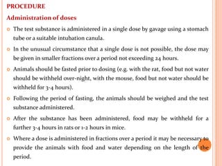 PROCEDURE
Administration of doses
 The test substance is administered in a single dose by gavage using a stomach
tube or a suitable intubation canula.
 In the unusual circumstance that a single dose is not possible, the dose may
be given in smaller fractions over a period not exceeding 24 hours.
 Animals should be fasted prior to dosing (e.g. with the rat, food but not water
should be withheld over-night, with the mouse, food but not water should be
withheld for 3-4 hours).
 Following the period of fasting, the animals should be weighed and the test
substance administered.
 After the substance has been administered, food may be withheld for a
further 3-4 hours in rats or 1-2 hours in mice.
 Where a dose is administered in fractions over a period it may be necessary to
provide the animals with food and water depending on the length of the
period.
 