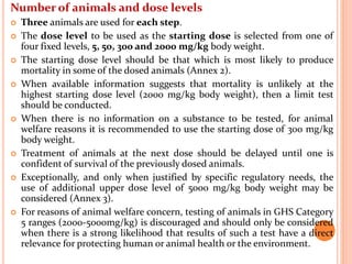 Number of animals and dose levels
 Three animals are used for each step.
 The dose level to be used as the starting dose is selected from one of
four fixed levels, 5, 50, 300 and 2000 mg/kg body weight.
 The starting dose level should be that which is most likely to produce
mortality in some of the dosed animals (Annex 2).
 When available information suggests that mortality is unlikely at the
highest starting dose level (2000 mg/kg body weight), then a limit test
should be conducted.
 When there is no information on a substance to be tested, for animal
welfare reasons it is recommended to use the starting dose of 300 mg/kg
body weight.
 Treatment of animals at the next dose should be delayed until one is
confident of survival of the previously dosed animals.
 Exceptionally, and only when justified by specific regulatory needs, the
use of additional upper dose level of 5000 mg/kg body weight may be
considered (Annex 3).
 For reasons of animal welfare concern, testing of animals in GHS Category
5 ranges (2000-5000mg/kg) is discouraged and should only be considered
when there is a strong likelihood that results of such a test have a direct
relevance for protecting human or animal health or the environment.
 