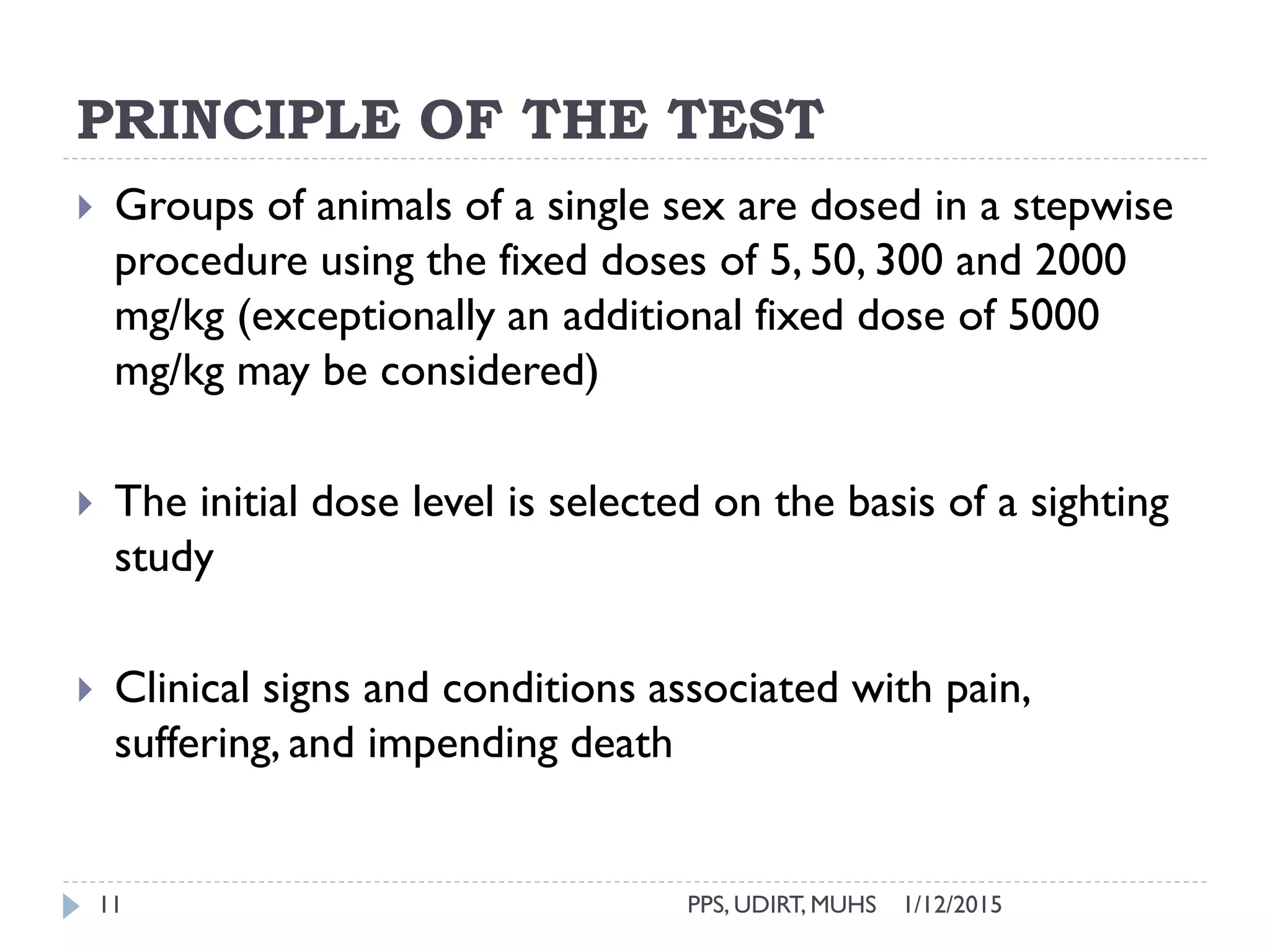 PRINCIPLE OF THE TEST
1/12/2015PPS, UDIRT, MUHS11
 Groups of animals of a single sex are dosed in a stepwise
procedure using the fixed doses of 5, 50, 300 and 2000
mg/kg (exceptionally an additional fixed dose of 5000
mg/kg may be considered)
 The initial dose level is selected on the basis of a sighting
study
 Clinical signs and conditions associated with pain,
suffering, and impending death
 