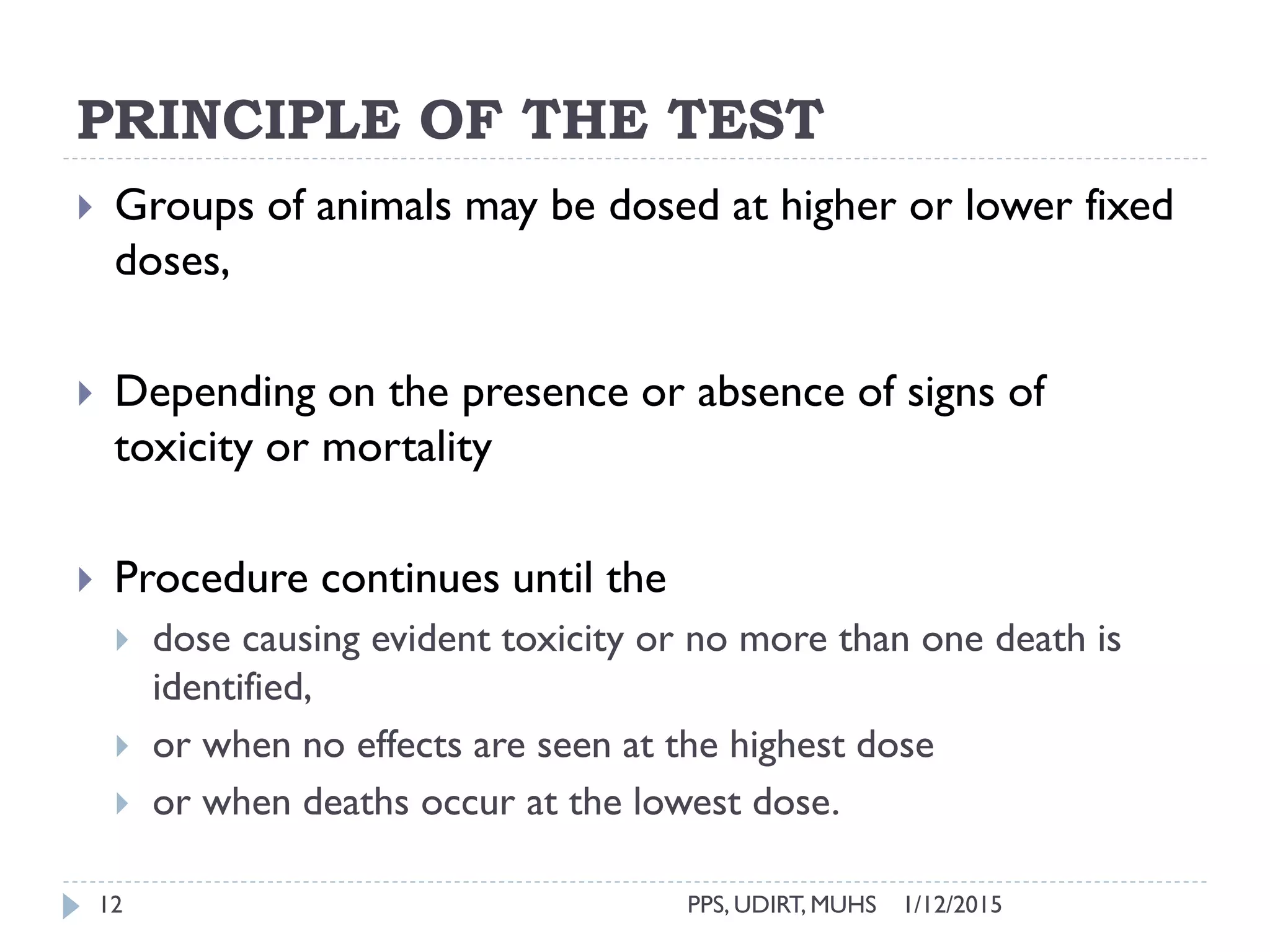 PRINCIPLE OF THE TEST
1/12/2015PPS, UDIRT, MUHS12
 Groups of animals may be dosed at higher or lower fixed
doses,
 Depending on the presence or absence of signs of
toxicity or mortality
 Procedure continues until the
 dose causing evident toxicity or no more than one death is
identified,
 or when no effects are seen at the highest dose
 or when deaths occur at the lowest dose.
 