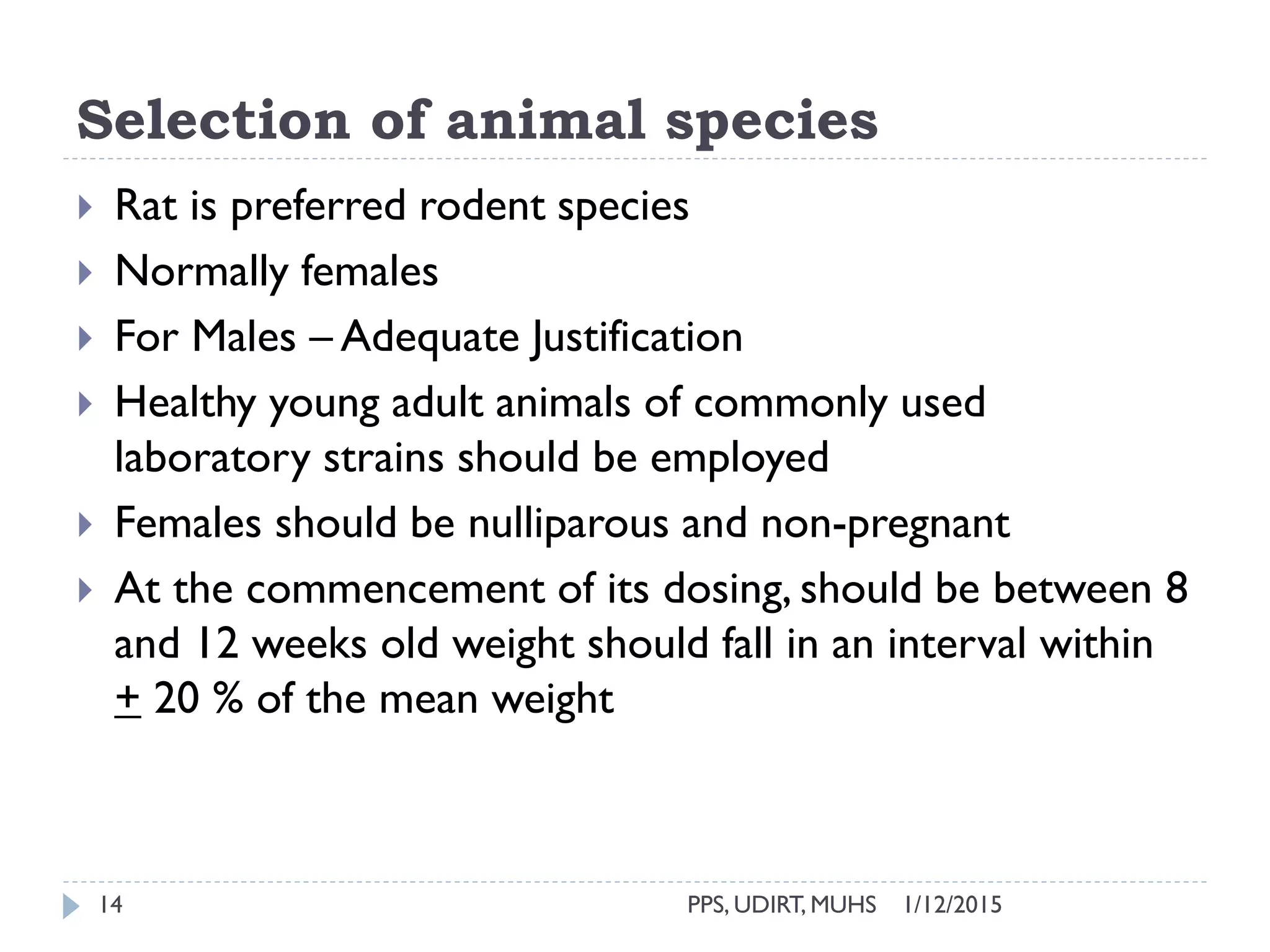 Selection of animal species
1/12/2015PPS, UDIRT, MUHS14
 Rat is preferred rodent species
 Normally females
 For Males – Adequate Justification
 Healthy young adult animals of commonly used
laboratory strains should be employed
 Females should be nulliparous and non-pregnant
 At the commencement of its dosing, should be between 8
and 12 weeks old weight should fall in an interval within
+ 20 % of the mean weight
 
