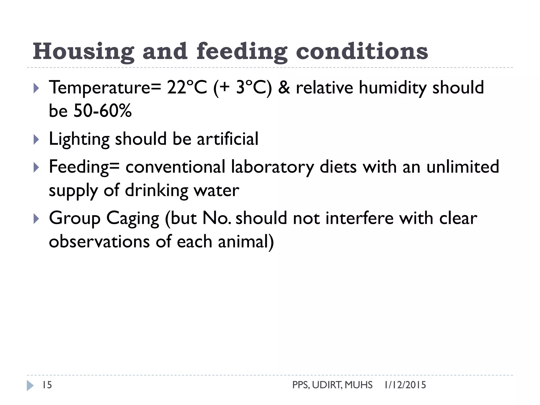 Housing and feeding conditions
1/12/2015PPS, UDIRT, MUHS15
 Temperature= 22ºC (+ 3ºC) & relative humidity should
be 50-60%
 Lighting should be artificial
 Feeding= conventional laboratory diets with an unlimited
supply of drinking water
 Group Caging (but No. should not interfere with clear
observations of each animal)
 