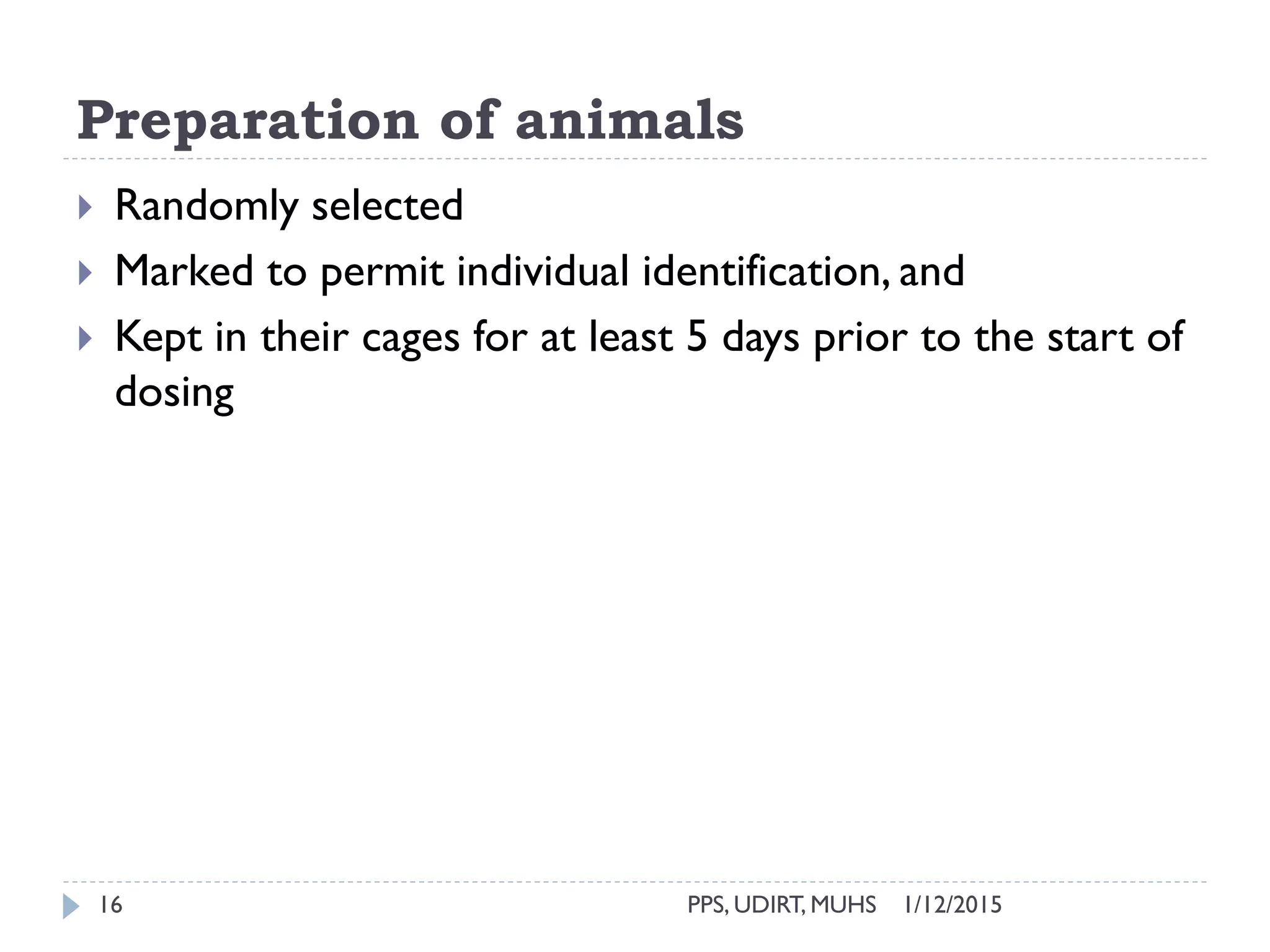 Preparation of animals
1/12/2015PPS, UDIRT, MUHS16
 Randomly selected
 Marked to permit individual identification, and
 Kept in their cages for at least 5 days prior to the start of
dosing
 