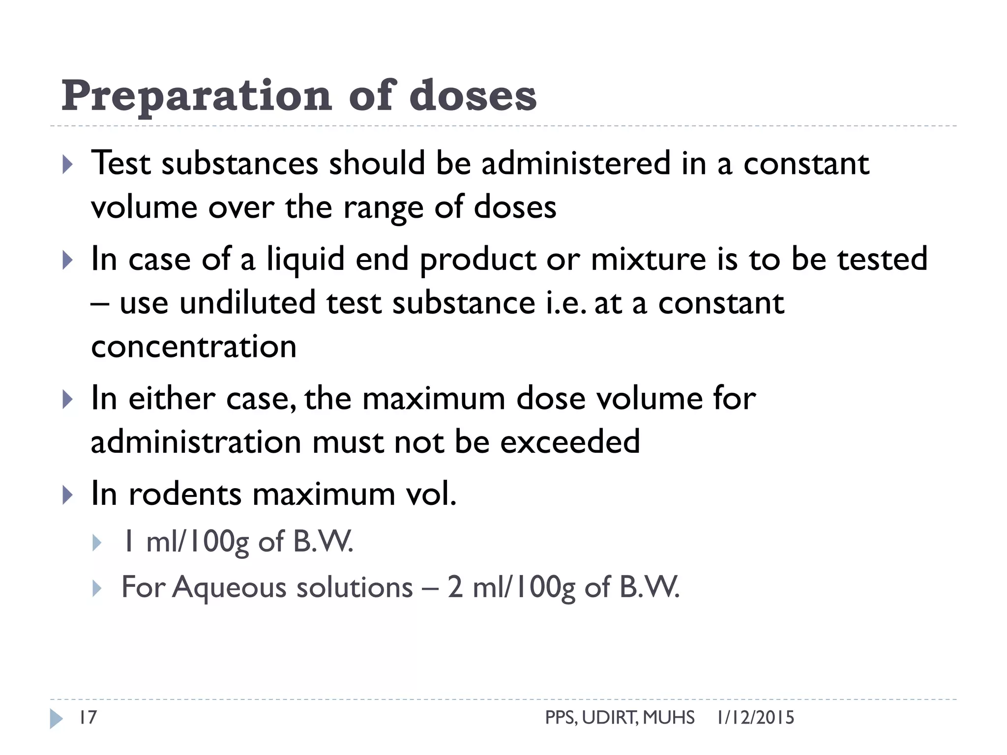 Preparation of doses
1/12/2015PPS, UDIRT, MUHS17
 Test substances should be administered in a constant
volume over the range of doses
 In case of a liquid end product or mixture is to be tested
– use undiluted test substance i.e. at a constant
concentration
 In either case, the maximum dose volume for
administration must not be exceeded
 In rodents maximum vol.
 1 ml/100g of B.W.
 For Aqueous solutions – 2 ml/100g of B.W.
 