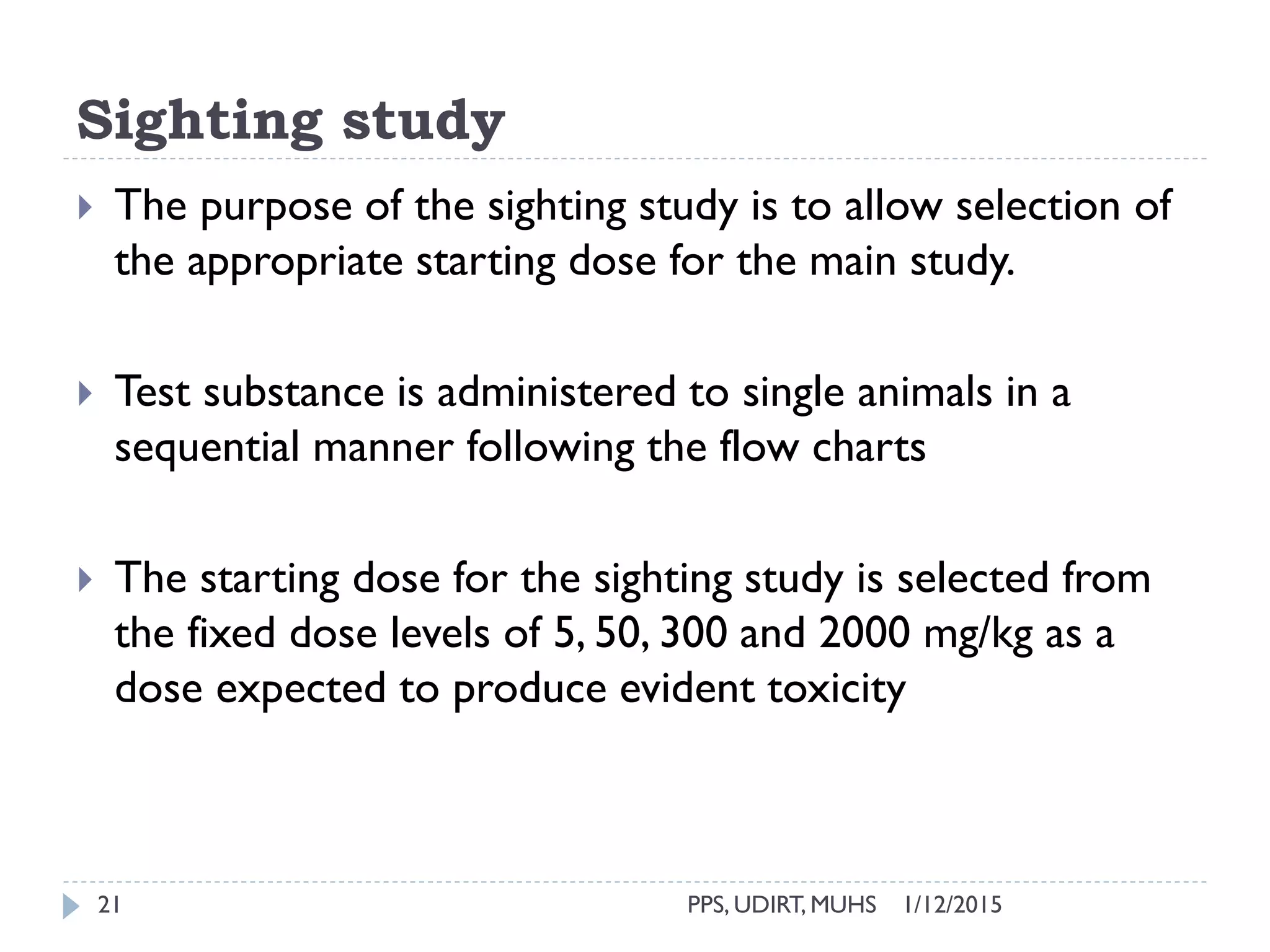 Sighting study
1/12/2015PPS, UDIRT, MUHS21
 The purpose of the sighting study is to allow selection of
the appropriate starting dose for the main study.
 Test substance is administered to single animals in a
sequential manner following the flow charts
 The starting dose for the sighting study is selected from
the fixed dose levels of 5, 50, 300 and 2000 mg/kg as a
dose expected to produce evident toxicity
 