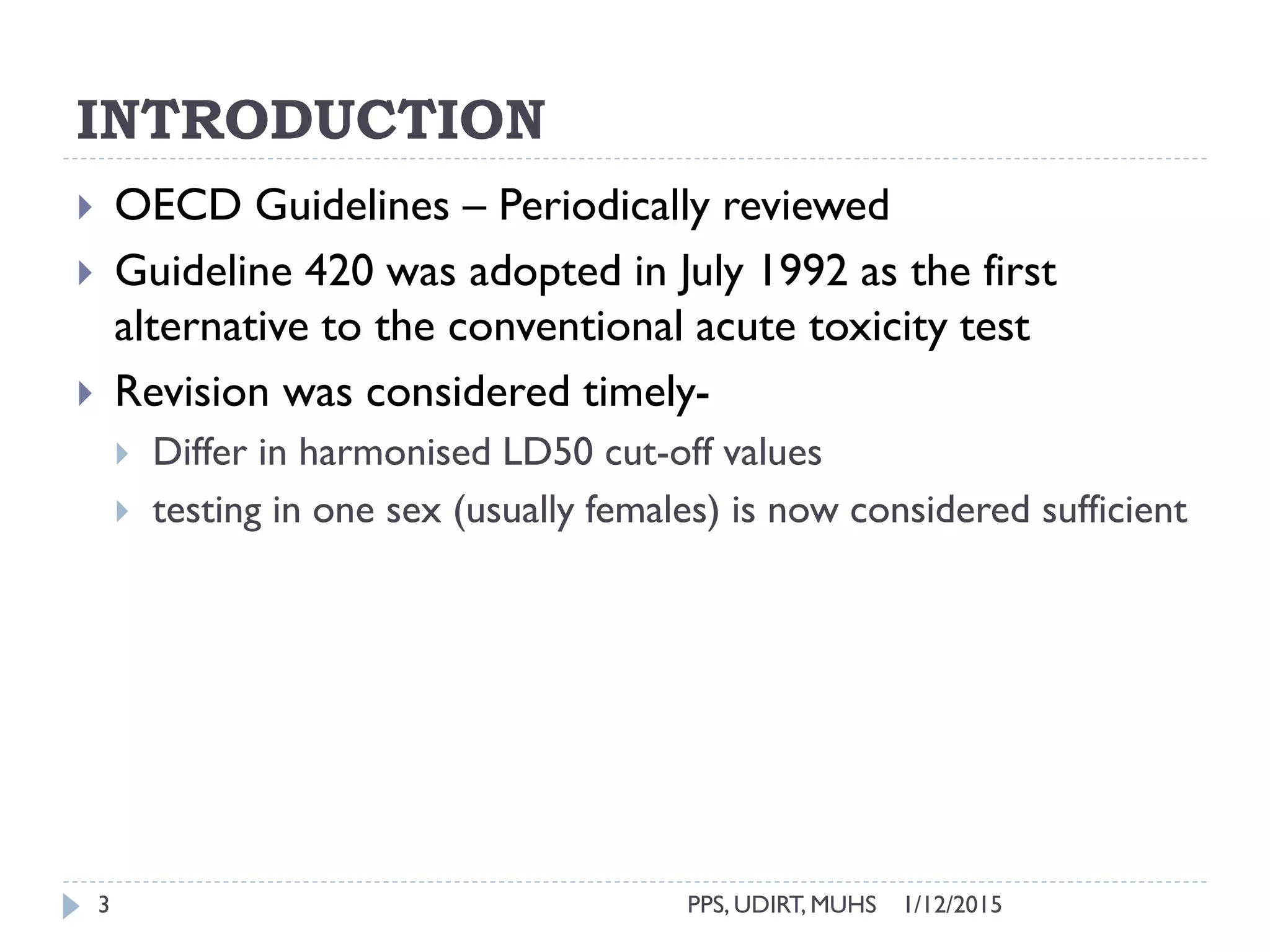 INTRODUCTION
1/12/2015PPS, UDIRT, MUHS3
 OECD Guidelines – Periodically reviewed
 Guideline 420 was adopted in July 1992 as the first
alternative to the conventional acute toxicity test
 Revision was considered timely-
 Differ in harmonised LD50 cut-off values
 testing in one sex (usually females) is now considered sufficient
 