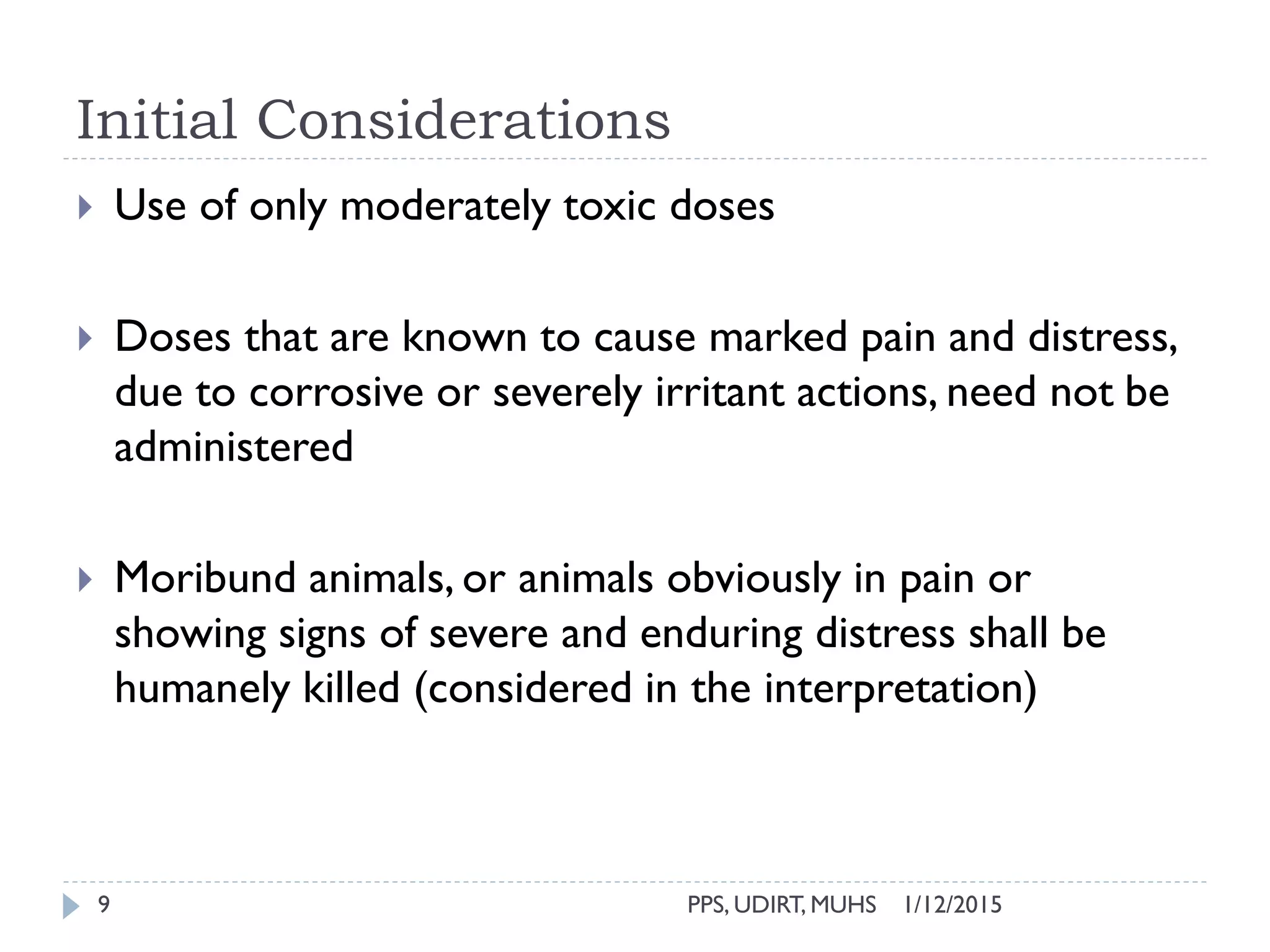 Initial Considerations
1/12/2015PPS, UDIRT, MUHS9
 Use of only moderately toxic doses
 Doses that are known to cause marked pain and distress,
due to corrosive or severely irritant actions, need not be
administered
 Moribund animals, or animals obviously in pain or
showing signs of severe and enduring distress shall be
humanely killed (considered in the interpretation)
 