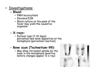 • Investigations:
– Blood:
• PMN leucocytosis
• Elevated ESR
• Blood culture at the peak of the
fever may yield the causative
organism
– X-rays:
• Earliest sign (7-10 days):
periosteal new bone deposition at the
metaphysis (periosteal reaction)
– Bone scan (Technetium-99):
• May show increased uptake by the
bone in the metaphysis (positive
before changes appear in x-ray)
 
