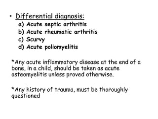 • Differential diagnosis:
a) Acute septic arthritis
b) Acute rheumatic arthritis
c) Scurvy
d) Acute poliomyelitis
*Any acute inflammatory disease at the end of a
bone, in a child, should be taken as acute
osteomyelitis unless proved otherwise.
*Any history of trauma, must be thoroughly
questioned
 
