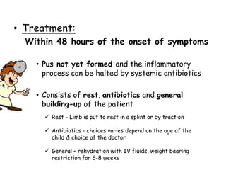 • Treatment:
Within 48 hours of the onset of symptoms
• Pus not yet formed and the inflammatory
process can be halted by systemic antibiotics
• Consists of rest, antibiotics and general
building-up of the patient
 Rest - Limb is put to rest in a splint or by traction
 Antibiotics - choices varies depend on the age of the
child & choice of the doctor
 General – rehydration with IV fluids, weight bearing
restriction for 6-8 weeks
 