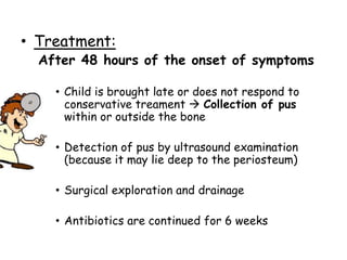 • Treatment:
After 48 hours of the onset of symptoms
• Child is brought late or does not respond to
conservative treament  Collection of pus
within or outside the bone
• Detection of pus by ultrasound examination
(because it may lie deep to the periosteum)
• Surgical exploration and drainage
• Antibiotics are continued for 6 weeks
 