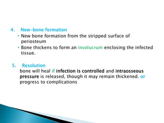 4. New-bone formation
• New bone formation from the stripped surface of
periosteum
• Bone thickens to form an involucrum enclosing the infected
tissue.
5. Resolution
bone will heal if infection is controlled and intraosseous
pressure is released, though it may remain thickened. or
progress to complications
 