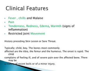  Fever , chills and Malaise
 Pain
 Tenderness, Redness, Edema, Warmth (signs of
inflammation)
 Restricted Joint Movement
History preceding Skin Lesion or Sore Throat.
Typically; child, boy. The bones most commonly
affected are the tibia, the femur and the humerus. The onset is rapid. The
child
complains of feeling ill, and of severe pain over the affected bone. There
may be
a history of recent boils or of a minor injury.
 