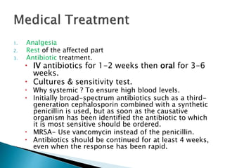 1. Analgesia
2. Rest of the affected part
3. Antibiotic treatment.
 IV antibiotics for 1-2 weeks then oral for 3-6
weeks.
 Cultures & sensitivity test.
 Why systemic ? To ensure high blood levels.
 Initially broad-spectrum antibiotics such as a third-
generation cephalosporin combined with a synthetic
penicillin is used, but as soon as the causative
organism has been identified the antibiotic to which
it is most sensitive should be ordered.
 MRSA- Use vancomycin instead of the penicillin.
 Antibiotics should be continued for at least 4 weeks,
even when the response has been rapid.
 