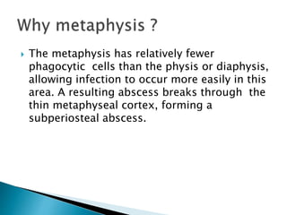  The metaphysis has relatively fewer
phagocytic cells than the physis or diaphysis,
allowing infection to occur more easily in this
area. A resulting abscess breaks through the
thin metaphyseal cortex, forming a
subperiosteal abscess.
 