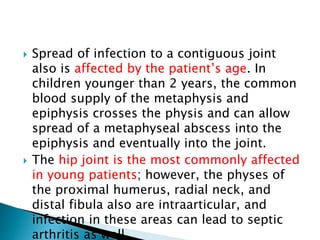  Spread of infection to a contiguous joint
also is affected by the patient’s age. In
children younger than 2 years, the common
blood supply of the metaphysis and
epiphysis crosses the physis and can allow
spread of a metaphyseal abscess into the
epiphysis and eventually into the joint.
 The hip joint is the most commonly affected
in young patients; however, the physes of
the proximal humerus, radial neck, and
distal fibula also are intraarticular, and
infection in these areas can lead to septic
arthritis as well.
 