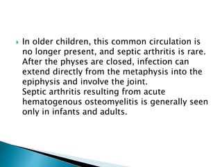  In older children, this common circulation is
no longer present, and septic arthritis is rare.
After the physes are closed, infection can
extend directly from the metaphysis into the
epiphysis and involve the joint.
Septic arthritis resulting from acute
hematogenous osteomyelitis is generally seen
only in infants and adults.
 