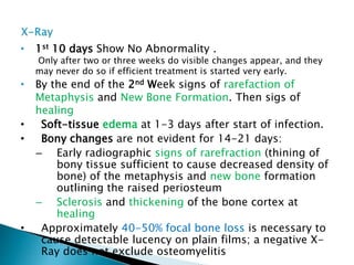 • 1st 10 days Show No Abnormality .
Only after two or three weeks do visible changes appear, and they
may never do so if efficient treatment is started very early.
• By the end of the 2nd Week signs of rarefaction of
Metaphysis and New Bone Formation. Then sigs of
healing
• Soft-tissue edema at 1-3 days after start of infection.
• Bony changes are not evident for 14-21 days:
– Early radiographic signs of rarefraction (thining of
bony tissue sufficient to cause decreased density of
bone) of the metaphysis and new bone formation
outlining the raised periosteum
– Sclerosis and thickening of the bone cortex at
healing
• Approximately 40-50% focal bone loss is necessary to
cause detectable lucency on plain films; a negative X-
Ray does not exclude osteomyelitis
 