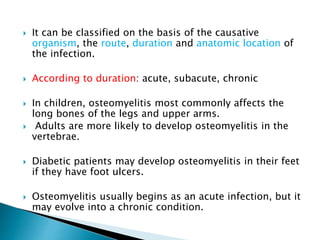  It can be classified on the basis of the causative
organism, the route, duration and anatomic location of
the infection.
 According to duration: acute, subacute, chronic
 In children, osteomyelitis most commonly affects the
long bones of the legs and upper arms.
 Adults are more likely to develop osteomyelitis in the
vertebrae.
 Diabetic patients may develop osteomyelitis in their feet
if they have foot ulcers.
 Osteomyelitis usually begins as an acute infection, but it
may evolve into a chronic condition.
 