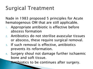 Nade in 1983 proposed 5 principles for Acute
hematogenous OM that are still applicable.
1. Appropriate antibiotic is effective before
abscess formation
2. Antibiotics do not sterilise avascular tissues
or abscess, these require surgical removal.
3. If such removal is effective, antibiotics
prevents its reformation.
4. Surgery shoul not damage further ischaemic
bone and soft tissue.
5. Antibiotics to be continues after surgery.
 