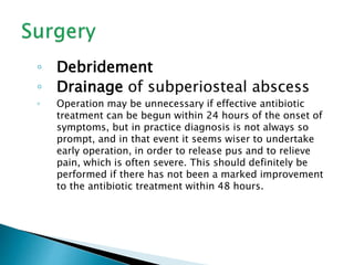 ◦ Debridement
◦ Drainage of subperiosteal abscess
◦ Operation may be unnecessary if effective antibiotic
treatment can be begun within 24 hours of the onset of
symptoms, but in practice diagnosis is not always so
prompt, and in that event it seems wiser to undertake
early operation, in order to release pus and to relieve
pain, which is often severe. This should definitely be
performed if there has not been a marked improvement
to the antibiotic treatment within 48 hours.
 