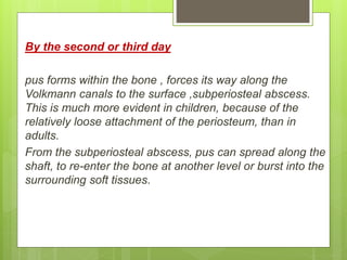 By the second or third day
pus forms within the bone , forces its way along the
Volkmann canals to the surface ,subperiosteal abscess.
This is much more evident in children, because of the
relatively loose attachment of the periosteum, than in
adults.
From the subperiosteal abscess, pus can spread along the
shaft, to re-enter the bone at another level or burst into the
surrounding soft tissues.
 