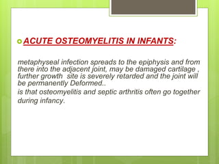 ACUTE OSTEOMYELITIS IN INFANTS:
metaphyseal infection spreads to the epiphysis and from
there into the adjacent joint, may be damaged cartilage ,
further growth site is severely retarded and the joint will
be permanently Deformed..
is that osteomyelitis and septic arthritis often go together
during infancy.
 