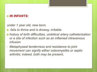  IN INFANTS:
under 1 year old, new born,
 fails to thrive and is drowsy, irritable.
 history of birth difficulties, umbilical artery catheterization
or a site of infection such as an inflamed intravenous
infusion
• Metaphyseal tenderness and resistance to joint
movement can signify either osteomyelitis or septic
arthritis; indeed, both may be present,
 