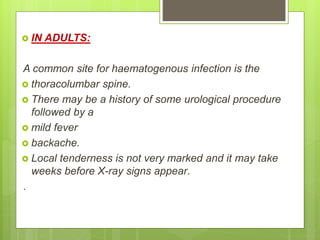  IN ADULTS:
A common site for haematogenous infection is the
 thoracolumbar spine.
 There may be a history of some urological procedure
followed by a
 mild fever
 backache.
 Local tenderness is not very marked and it may take
weeks before X-ray signs appear.
.
 
