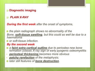  Diagnostic imaging
 PLAIN X-RAY
During the first week after the onset of symptoms,
 the plain radiograph shows no abnormality of the
Bone, soft-tissue swelling, but this could as well be due to a
haematoma
 or soft-tissue infection.
By the second week
 a faint extra cortical outline due to periostea new bone
formation (classic X-ray sign of early pyogenic osteomyelitis
• periosteal thickening becomes more obvious
• patchy rarefaction of the metaphysis;
 later still features of bone destruction.
 