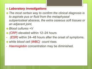  Laboratory investigations
 The most certain way to confirm the clinical diagnosis is
to aspirate pus or fluid from the metaphyseal
subperiosteal abscess, the extra osseous soft tissues or
an adjacent joint,
 Blood cultures +V
 (CRP) elevated within 12–24 hours
 (ESR) within 24–48 hours after the onset of symptoms.
 white blood cell (WBC) count rises
• Haemoglobin concentration may be diminished.
 