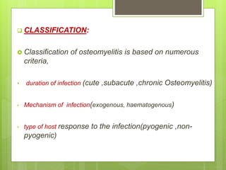  CLASSIFICATION:
 Classification of osteomyelitis is based on numerous
criteria,
• duration of infection (cute ,subacute ,chronic Osteomyelitis)
• Mechanism of infection(exogenous, haematogenous)
• type of host response to the infection(pyogenic ,non-
pyogenic)
 