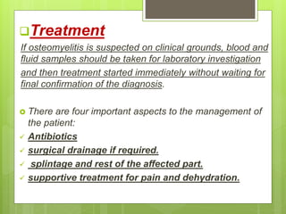 Treatment
If osteomyelitis is suspected on clinical grounds, blood and
fluid samples should be taken for laboratory investigation
and then treatment started immediately without waiting for
final confirmation of the diagnosis.
 There are four important aspects to the management of
the patient:
 Antibiotics
 surgical drainage if required.
 splintage and rest of the affected part.
 supportive treatment for pain and dehydration.
 