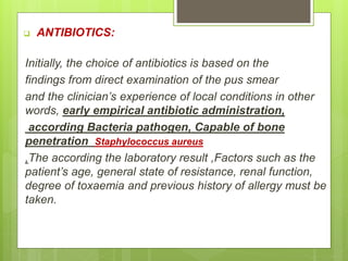  ANTIBIOTICS:
Initially, the choice of antibiotics is based on the
findings from direct examination of the pus smear
and the clinician’s experience of local conditions in other
words, early empirical antibiotic administration,
according Bacteria pathogen, Capable of bone
penetration Staphylococcus aureus
,The according the laboratory result ,Factors such as the
patient’s age, general state of resistance, renal function,
degree of toxaemia and previous history of allergy must be
taken.
 