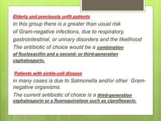Elderly and previously unfit patients
In this group there is a greater than usual risk
of Gram-negative infections, due to respiratory,
gastrointestinal, or urinary disorders and the likelihood
The antibiotic of choice would be a combination
of flucloxacillin and a second- or third-generation
cephalosporin.
Patients with sickle-cell disease
in many cases is due to Salmonella and/or other Gram-
negative organisms.
The current antibiotic of choice is a third-generation
cephalosporin or a fluoroquinolone such as ciprofloxacin.
 