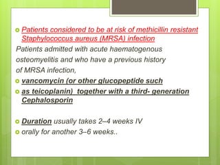  Patients considered to be at risk of methicillin resistant
Staphylococcus aureus (MRSA) infection
Patients admitted with acute haematogenous
osteomyelitis and who have a previous history
of MRSA infection,
 vancomycin (or other glucopeptide such
 as teicoplanin) together with a third- generation
Cephalosporin
 Duration usually takes 2–4 weeks IV
 orally for another 3–6 weeks..
 