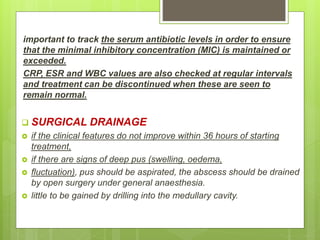 important to track the serum antibiotic levels in order to ensure
that the minimal inhibitory concentration (MIC) is maintained or
exceeded.
CRP, ESR and WBC values are also checked at regular intervals
and treatment can be discontinued when these are seen to
remain normal.
 SURGICAL DRAINAGE
 if the clinical features do not improve within 36 hours of starting
treatment,
 if there are signs of deep pus (swelling, oedema,
 fluctuation), pus should be aspirated, the abscess should be drained
by open surgery under general anaesthesia.
 little to be gained by drilling into the medullary cavity.
 
