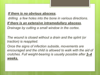 If there is no obvious abscess,
drilling a few holes into the bone in various directions.
If there is an extensive intramedullary abscess,
Drainage by cutting a small window in the cortex.
The wound is closed without a drain and the splint (or
traction) is reapplied.
Once the signs of infection subside, movements are
encouraged and the child is allowed to walk with the aid of
crutches. Full weight-bearing is usually possible after 3–4
weeks.
 