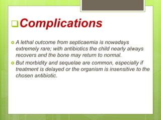 Complications
 A lethal outcome from septicaemia is nowadays
extremely rare; with antibiotics the child nearly always
recovers and the bone may return to normal.
 But morbidity and sequelae are common, especially if
treatment is delayed or the organism is insensitive to the
chosen antibiotic.
 