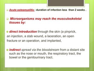  Acute osteomyelitis : duration of infection less than 2 weeks .
 Microorganisms may reach the musculoskeletal
tissues by:
 direct introduction through the skin (a pinprick,
an injection, a stab wound, a laceration, an open
fracture or an operation, and implanted,
 indirect spread via the bloodstream from a distant site
such as the nose or mouth, the respiratory tract, the
bowel or the genitourinary tract.
 