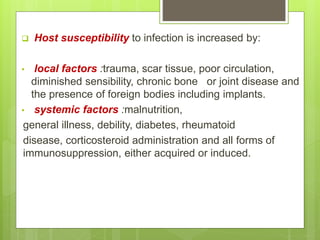  Host susceptibility to infection is increased by:
• local factors :trauma, scar tissue, poor circulation,
diminished sensibility, chronic bone or joint disease and
the presence of foreign bodies including implants.
• systemic factors :malnutrition,
general illness, debility, diabetes, rheumatoid
disease, corticosteroid administration and all forms of
immunosuppression, either acquired or induced.
 